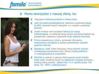 Warto skorzystać z naszej oferty, bo:
       Kupujesz markowy produkt w niskiej cenie.
      Jeśli nie jesteś przedsiębiorcą, będziesz uzyskiwał rabaty
      do 90% wartości twoich zakupów, a z czasem uzyskiwał
      dochód.
      Jeżeli możesz nam wystawić fakturę za usługi
      marketingowe, w miarę jak twoja grupa zakupowa będzie się
      powiększać, będziesz uzyskiwał coraz większe dochody.
      Firma prowadzona z domu, ponieważ oferujemy
      nowoczesne narzędzia w postaci prezentacji i szkoleń
      poprzez Internet.
      Spotkania osób, które odnoszą i chcą odnieść sukces,
      umożliwiają poznawanie ludzi, którzy myślą podobnie
      i z nadzieją patrzą w przyszłość.
      Dochód w oparciu o zakupy dokonywane przez bardzo
      wiele osób, możemy liczyć na stabilność swojego dochodu –
      według starej zasady: „lepiej mieć 1% z wysiłku pracy 100
      osób, niż 100% z własnej pracy”.
 