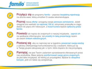 Przyłącz się do programu familo – poprzez bezpłatną rejestrację
na stronie www, którą umożliwi Ci osoba rekomendująca.

Poznaj naszą ofertę i przygotuj swoje pierwsze zamówienie. Jeżeli
osiągnie ono wartość co najmniej 150 zł, otrzymasz przesyłkę w ciągu
dwóch do pięciu dni roboczych, a koszt kuriera będzie opłacony przez
familo.

Powiedz lub napisz do znajomych o naszej inicjatywie,     zaproś ich
na spotkanie informacyjne lub prześlij im taką prezentację razem
ze swoim linkiem referencyjnym.

Postaraj się, aby co najmniej raz w tygodniu poszerzać swoją wiedzę
z zakresu efektywnego komunikowania się z osobami, które już są
w Twojej grupie zakupowej jak i z tymi, które dopiero do niej przystąpią.

Pamiętaj, nie jest Twoim zadaniem sprzedawanie oferowanych przez
nas produktów. Masz jedynie poinformować swoje grono znajomych,
że jest taka inicjatywa, do której już przystąpiłeś. Będzie to obopólna
korzyść, jeśli oni także się zarejestrują.
 