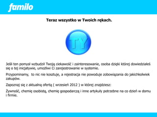 Teraz wszystko w Twoich rękach.




Jeśli ten pomysł wzbudził Twoją ciekawość i zainteresowanie, osoba dzięki której dowiedziałeś
się o tej inicjatywie, umożliwi Ci zarejestrowanie w systemie.
Przypominamy, to nic nie kosztuje, a rejestracja nie powoduje zobowiązania do jakichkolwiek
zakupów.
Zapoznaj się z aktualną ofertą ( wrzesień 2012 ) w której znajdziesz:
Żywność, chemię osobistą, chemię gospodarczą i inne artykuły potrzebne na co dzień w domu
i firmie.
 