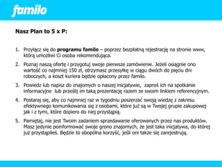 Nasz Plan to 5 x P:


1. Przyłącz się do programu familo – poprzez bezpłatną rejestrację na stronie www,
   którą umożliwi Ci osoba rekomendująca.
2. Poznaj naszą ofertę i przygotuj swoje pierwsze zamówienie. Jeżeli osiągnie ono
   wartość co najmniej 150 zł, otrzymasz przesyłkę w ciągu dwóch do pięciu dni
   roboczych, a koszt kuriera będzie opłacony przez familo.
3. Powiedz lub napisz do znajomych o naszej inicjatywie, zaproś ich na spotkanie
   informacyjne lub prześlij im taką prezentację razem ze swoim linkiem referencyjnym.
4. Postaraj się, aby co najmniej raz w tygodniu poszerzać swoją wiedzę z zakresu
   efektywnego komunikowania się z osobami, które już są w Twojej grupie zakupowej
   jak i z tymi, które dopiero do niej przystąpią.
5. Pamiętaj, nie jest Twoim zadaniem sprzedawanie oferowanych przez nas produktów.
   Masz jedynie poinformować swoje grono znajomych, że jest taka inicjatywa, do której
   już przystąpiłeś. Będzie to obopólna korzyść, jeśli oni także się zarejestrują.
 