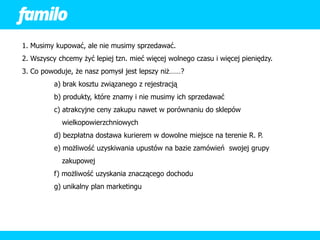 1. Musimy kupować, ale nie musimy sprzedawać.
2. Wszyscy chcemy żyć lepiej tzn. mieć więcej wolnego czasu i więcej pieniędzy.
3. Co powoduje, że nasz pomysł jest lepszy niż……?
          a) brak kosztu związanego z rejestracją
          b) produkty, które znamy i nie musimy ich sprzedawać
          c) atrakcyjne ceny zakupu nawet w porównaniu do sklepów
            wielkopowierzchniowych
          d) bezpłatna dostawa kurierem w dowolne miejsce na terenie R. P.
          e) możliwość uzyskiwania upustów na bazie zamówień swojej grupy
            zakupowej
          f) możliwość uzyskania znaczącego dochodu
          g) unikalny plan marketingu
 