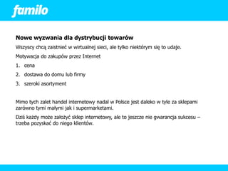 Nowe wyzwania dla dystrybucji towarów
Wszyscy chcą zaistnieć w wirtualnej sieci, ale tylko niektórym się to udaje.
Motywacja do zakupów przez Internet
1. cena
2. dostawa do domu lub firmy
3. szeroki asortyment


Mimo tych zalet handel internetowy nadal w Polsce jest daleko w tyle za sklepami
zarówno tymi małymi jak i supermarketami.
Dziś każdy może założyć sklep internetowy, ale to jeszcze nie gwarancja sukcesu –
trzeba pozyskać do niego klientów.
 