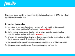 Dlaczego, skoro handel w Internecie działa tak dobrze np. w USA, nie zdobył
takiej popularności u nas?


Powodów jest wiele:
1. Nabywając towar za pośrednictwem sklepu, który nie ma filii w danym stanie,
   nie musisz płacić podatku VAT od zakupu – oszczędność!
2. Kurier zostawi paczkę przed drzwiami lub w stałym umówionym miejscu bez
   potrzeby podpisywania pokwitowań – wygoda!
3. Wszyscy płacą kartami kredytowymi, a dostawcy mają bardzo niskie opłaty od takiej
   formy płatności (nawet 10 x mniejsze niż w Polsce)
4. Już przez wiele lat przed Internetem sprzedaż katalogowa była dużym biznesem.
5. Korzystne prawo podatkowe dla firm sprzedających przez Internet.
 