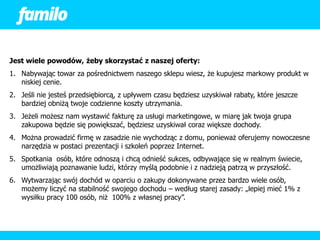 Jest wiele powodów, żeby skorzystać z naszej oferty:
1. Nabywając towar za pośrednictwem naszego sklepu wiesz, że kupujesz markowy produkt w
   niskiej cenie.
2. Jeśli nie jesteś przedsiębiorcą, z upływem czasu będziesz uzyskiwał rabaty, które jeszcze
   bardziej obniżą twoje codzienne koszty utrzymania.
3. Jeżeli możesz nam wystawić fakturę za usługi marketingowe, w miarę jak twoja grupa
   zakupowa będzie się powiększać, będziesz uzyskiwał coraz większe dochody.
4. Można prowadzić firmę w zasadzie nie wychodząc z domu, ponieważ oferujemy nowoczesne
   narzędzia w postaci prezentacji i szkoleń poprzez Internet.
5. Spotkania osób, które odnoszą i chcą odnieść sukces, odbywające się w realnym świecie,
   umożliwiają poznawanie ludzi, którzy myślą podobnie i z nadzieją patrzą w przyszłość.
6. Wytwarzając swój dochód w oparciu o zakupy dokonywane przez bardzo wiele osób,
   możemy liczyć na stabilność swojego dochodu – według starej zasady: „lepiej mieć 1% z
   wysiłku pracy 100 osób, niż 100% z własnej pracy”.
 