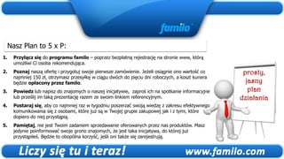 Nasz Plan to 5 x P:
1.   Przyłącz się do programu familo – poprzez bezpłatną rejestrację na stronie www, którą
     umożliwi Ci osoba rekomendująca.
2.   Poznaj naszą ofertę i przygotuj swoje pierwsze zamówienie. Jeżeli osiągnie ono wartość co      prosty,
     najmniej 150 zł, otrzymasz przesyłkę w ciągu dwóch do pięciu dni roboczych, a koszt kuriera
     będzie opłacony przez familo.                                                                   jasny
3.   Powiedz lub napisz do znajomych o naszej inicjatywie, zaproś ich na spotkanie informacyjne       plan
     lub prześlij im taką prezentację razem ze swoim linkiem referencyjnym.                        działania
4.   Postaraj się, aby co najmniej raz w tygodniu poszerzać swoją wiedzę z zakresu efektywnego
     komunikowania się z osobami, które już są w Twojej grupie zakupowej jak i z tymi, które
     dopiero do niej przystąpią.
5.   Pamiętaj, nie jest Twoim zadaniem sprzedawanie oferowanych przez nas produktów. Masz
     jedynie poinformować swoje grono znajomych, że jest taka inicjatywa, do której już
     przystąpiłeś. Będzie to obopólna korzyść, jeśli oni także się zarejestrują.
 