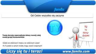Od Ciebie wszystko się zaczyna



                                                                        TY
                                                                        tu
                                                                      decy-
Twoja decyzja zapoczątkuje dalszy rozwój całej                        dujesz
nowej grupy konsumentów.


•Jesteś we właściwym miejscu we właściwym czasie!
•To Ty jesteś w samym środku kręgu swoich znajomych!
 