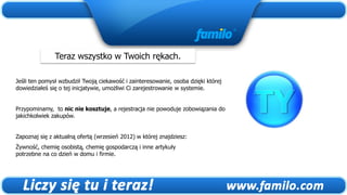 Teraz wszystko w Twoich rękach.

Jeśli ten pomysł wzbudził Twoją ciekawość i zainteresowanie, osoba dzięki której
dowiedziałeś się o tej inicjatywie, umożliwi Ci zarejestrowanie w systemie.


Przypominamy, to nic nie kosztuje, a rejestracja nie powoduje zobowiązania do
jakichkolwiek zakupów.


Zapoznaj się z aktualną ofertą (wrzesień 2012) w której znajdziesz:
Żywność, chemię osobistą, chemię gospodarczą i inne artykuły
potrzebne na co dzień w domu i firmie.
 