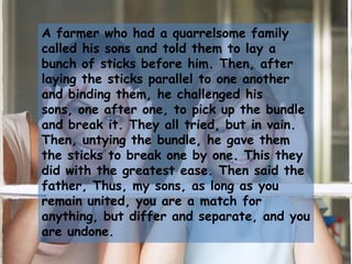 A farmer who had a quarrelsome family called his sons and told them to lay a bunch of sticks before him. Then, after laying the sticks parallel to one another and binding them, he challenged his sons, one after one, to pick up the bundle and break it. They all tried, but in vain. Then, untying the bundle, he gave them the sticks to break one by one. This they did with the greatest ease. Then said the father, Thus, my sons, as long as you remain united, you are a match for anything, but differ and separate, and you are undone.