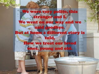 We were very polite, this stranger and I.We went on our way and we said goodbye.But at home a different story is told,How we treat our loved ones, young and old.