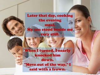 Later that day, cooking the eveningmeal,My son stood beside me very still.When I turned, I nearly knocked himdown."Move out of the way," I said with a frown.