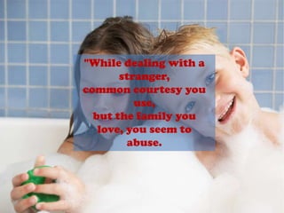 "While dealing with a stranger,common courtesy you use,but the family you love, you seem toabuse.