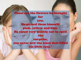 Those are the flowers he brought foryou.He picked them himself: pink, yellow and blue.He stood very quietly not to spoil thesurprise,you never saw the tears that filled his little eyes."