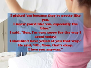 I picked 'em because they're pretty likeyou.I knew you'd like 'em, especially the blue."I said, "Son, I'm very sorry for the way Iacted today;I shouldn't have yelled at you that way."He said, "Oh, Mom, that's okay.I love you anyway."