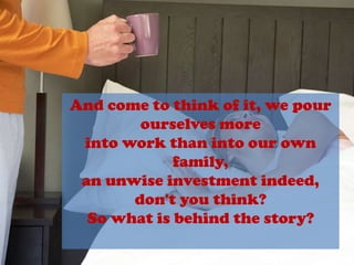 And come to think of it, we pourourselves moreinto work than into our own family,an unwise investment indeed,don't you think?So what is behind the story?
