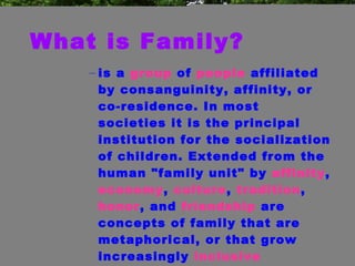 What is Family? is a  group  of  people  affiliated by consanguinity, affinity, or co-residence. In most societies it is the principal institution for the socialization of children. Extended from the human "family unit" by  affinity ,  economy ,  culture ,  tradition ,  honor , and  friendship  are concepts of family that are metaphorical, or that grow increasingly  inclusive  extending to  nationhood  and  humanism .  
