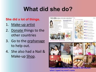 What did she do?She did a lot of things.Make-up artistDonate things to the other countriesGo to the orphanage to help out.She also had a Nail & Make-up Shop.These are the pictures that I found in the interent when I typed my mom’s name