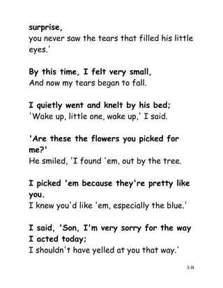 surprise,
you never saw the tears that filled his little
eyes.'

By this time, I felt very small,
And now my tears began to fall.

I quietly went and knelt by his bed;
'Wake up, little one, wake up,' I said.

'Are these the flowers you picked for
me?'
He smiled, 'I found 'em, out by the tree.

I picked 'em because they're pretty like
you.
I knew you'd like 'em, especially the blue.'

I said, 'Son, I'm very sorry for the way
I acted today;
I shouldn't have yelled at you that way.'

                                            3 /4
 