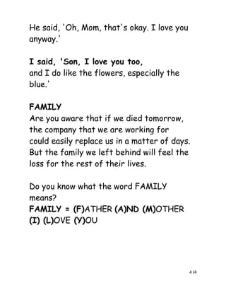 He said, 'Oh, Mom, that's okay. I love you
anyway.'

I said, 'Son, I love you too,
and I do like the flowers, especially the
blue.'

FAMILY
Are you aware that if we died tomorrow,
the company that we are working for
could easily replace us in a matter of days.
But the family we left behind will feel the
loss for the rest of their lives.

Do you know what the word FAMILY
means?
FAMILY = (F)ATHER (A)ND (M)OTHER
(I) (L)OVE (Y)OU




                                             4 /4
 