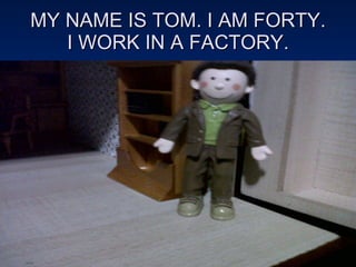 MY NAME IS TOM. I AM FORTY. I WORK IN A FACTORY. 