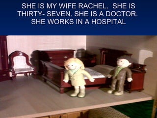 SHE IS MY WIFE RACHEL.  SHE IS THIRTY- SEVEN. SHE IS A DOCTOR.  SHE WORKS IN A HOSPITAL 