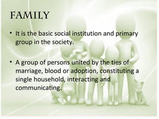 FAMILY
• It is the basic social institution and primary
  group in the society.

• A group of persons united by the ties of
  marriage, blood or adoption, constituting a
  single household, interacting and
  communicating.
 