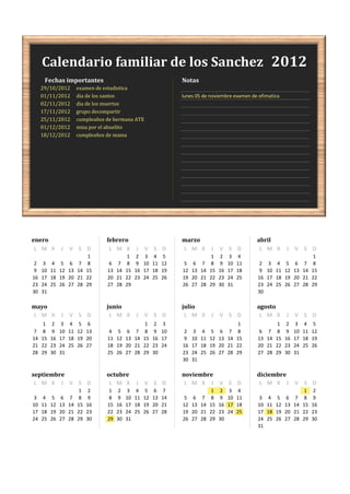 Calendario familiar de los Sanchez 2012
      Fechas importantes                                               Notas
     29/10/2012          examen de estadistica
     01/11/2012          dia de los santos                             lunes 05 de noviembre examen de ofimatica
     02/11/2012          dia de los muertos
     17/11/2012          grupo decompartir
     25/11/2012          cumpleaños de hermana ATE
     01/12/2012          misa por el abuelito
     18/12/2012          cumpleaños de mama




enero                               febrero                            marzo                              abril
 L M X         J V S D               L M X         J V S D             L M X          J V S D              L M X         J V S D
                               1               1    2    3    4    5                   1    2    3    4                                  1
 2    3    4    5    6    7    8     6    7    8    9   10   11   12    5    6    7    8    9   10   11    2    3    4    5    6    7    8
 9   10   11   12   13   14   15    13   14   15   16   17   18   19   12   13   14   15   16   17   18    9   10   11   12   13   14   15
16   17   18   19   20   21   22    20   21   22   23   24   25   26   19   20   21   22   23   24   25   16   17   18   19   20   21   22
23   24   25   26   27   28   29    27   28   29                       26   27   28   29   30   31        23   24   25   26   27   28   29
30   31                                                                                                   30

mayo                                junio                              julio                              agosto
L M X          J V S D               L M X         J V S D              L M X         J V S D              L M X         J V S D
      1    2    3    4    5    6                         1    2    3                                  1              1    2    3    4    5
 7    8    9   10   11   12   13     4    5    6    7    8    9   10    2    3    4    5    6    7    8    6    7    8    9   10   11   12
14   15   16   17   18   19   20    11   12   13   14   15   16   17    9   10   11   12   13   14   15   13   14   15   16   17   18   19
21   22   23   24   25   26   27    18   19   20   21   22   23   24   16   17   18   19   20   21   22   20   21   22   23   24   25   26
28   29   30   31                   25   26   27   28   29   30        23   24   25   26   27   28   29   27   28   29   30   31
                                                                       30   31

septiembre                          octubre                            noviembre                          diciembre
 L M X J V S D                       L M X         J V S D              L M X J V S D                      L M X J V S D
                          1    2     1    2    3    4    5    6    7                   1    2    3    4                             1    2
 3    4    5    6    7    8    9     8    9   10   11   12   13   14    5    6    7    8    9   10   11    3    4    5    6    7    8    9
10   11   12   13   14   15   16    15   16   17   18   19   20   21   12   13   14   15   16   17   18   10   11   12   13   14   15   16
17   18   19   20   21   22   23    22   23   24   25   26   27   28   19   20   21   22   23   24   25   17   18   19   20   21   22   23
24   25   26   27   28   29   30    29   30   31                       26   27   28   29   30             24   25   26   27   28   29   30
                                                                                                          31
 