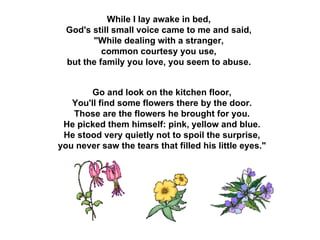 While I lay awake in bed,  God's still small voice came to me and said,  "While dealing with a stranger,  common courtesy you use,  but the family you love, you seem to abuse.   Go and look on the kitchen floor,  You'll find some flowers there by the door.  Those are the flowers he brought for you.  He picked them himself: pink, yellow and blue.  He stood very quietly not to spoil the surprise,  you never saw the tears that filled his little eyes."  