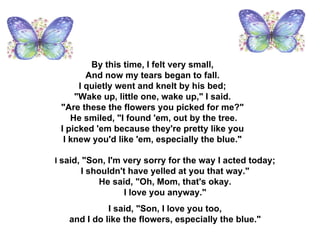 By this time, I felt very small,  And now my tears began to fall.  I quietly went and knelt by his bed;  "Wake up, little one, wake up," I said.  "Are these the flowers you picked for me?"  He smiled, "I found 'em, out by the tree. I picked 'em because they're pretty like you  I knew you'd like 'em, especially the blue."  I  said, "Son, I'm very sorry for the way I acted today;  I shouldn't have yelled at you that way."  He said, "Oh, Mom, that's okay.  I love you anyway."  I said, "Son, I love you too,  and I do like the flowers, especially the blue."  