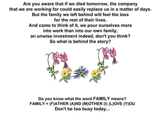 Are you aware that if we died tomorrow, the company  that we are working for could easily replace us in a matter of days.  But the family we left behind will feel the loss  for the rest of their lives.  And come to think of it, we pour ourselves more  into work than into our own family,  an unwise investment indeed, don't you think?  So what is behind the story?  Do you know what the word  FAMILY  means?  FAMILY = (F)ATHER (A)ND (M)OTHER (I) (L)OVE (Y)OU  Don't be too busy today...  
