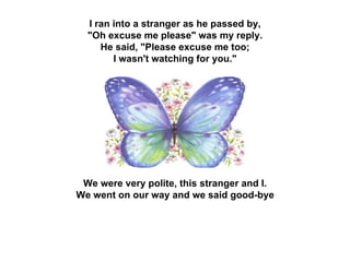 I ran into a stranger as he passed by,  &quot;Oh excuse me please&quot; was my reply.  He said, &quot;Please excuse me too;  I wasn't watching for you.&quot;  We were very polite, this stranger and I.  We went on our way and we said good-bye   