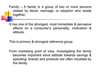 Family – A family is a group of two or more persons
  related by blood, marriage, or adoption who reside
  together.

It has one of the strongest, most immediate & pervasive
   effects on a consumer’s personality, motivation &
   attitude.

This is primary & strongest reference group.

From marketing point of view, investigating the family
  becomes important since attitude towards savings &
  spending, brands and products are often moulded by
  the family.
 