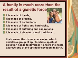 A family is much more than theA family is much more than the
result of a genetic forceresult of a genetic force
It is made of ideals,
It is made of dreams,
It is made of aspirations,
It is made of fights and hard tasks,
It is made of suffering and aspirations,
It is made of elevated moral traditions...
that cement the divine concession which
enables a group of spirits where spiritual
elevation needs to develop; it shows the noble
expressions of the spiritual elevation in Earth.
 