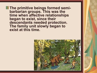 The primitive beings formed semi-
barbarian groups. This was the
time when affective relationships
began to exist, since their
descendants needed protection.
The family unit slowly began to
exist at this time.
 
