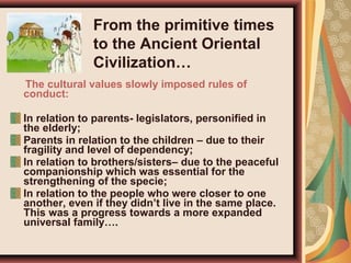 The cultural values slowly imposed rules of
conduct:
In relation to parents- legislators, personified in
the elderly;
Parents in relation to the children – due to their
fragility and level of dependency;
In relation to brothers/sisters– due to the peaceful
companionship which was essential for the
strengthening of the specie;
In relation to the people who were closer to one
another, even if they didn’t live in the same place.
This was a progress towards a more expanded
universal family….
From the primitive times
to the Ancient Oriental
Civilization…
 