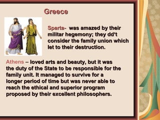 GreeceGreece
Sparta-Sparta- was amazed by theirwas amazed by their
militar hegemony; they dd‘tmilitar hegemony; they dd‘t
consider the family union whichconsider the family union which
let to their destruction.let to their destruction.
Athens – loved arts and beauty, but it wasloved arts and beauty, but it was
the duty of the State to be responsible for thethe duty of the State to be responsible for the
family unit. It managed to survive for afamily unit. It managed to survive for a
longer period of time but was never able tolonger period of time but was never able to
reach the ethical and superior programreach the ethical and superior program
proposed by their excellent philosophers.proposed by their excellent philosophers.
 