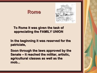 RomeRome
To Rome it was given the task ofTo Rome it was given the task of
appreciating the FAMILY UNIONappreciating the FAMILY UNION
In the beginning it was reserved for theIn the beginning it was reserved for the
patriciate,patriciate,
Soon through the laws approved by theSoon through the laws approved by the
Senate – it reached the militar, artistic,Senate – it reached the militar, artistic,
agricultural classes as well as theagricultural classes as well as the
mob...mob...
 