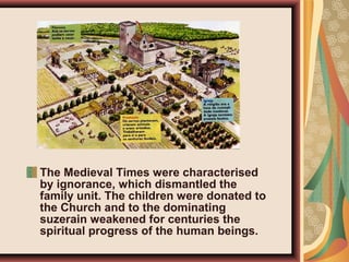 The Medieval Times were characterised
by ignorance, which dismantled the
family unit. The children were donated to
the Church and to the dominating
suzerain weakened for centuries the
spiritual progress of the human beings.
 