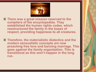 There was a great mission reserved to the
compilers of the encyclopedias. They
established the human rights codes, which
reestructured the family in the bases of
respect, providing happiness to all creatures.
Therefore, the materialistic dialectics and the
modern sensualistic concepts are now
preaching free love and banning marriage. This
goes against the family organization. This is
transitional as this won‘t happen in the long
run.
 