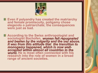 Even if polyandry has created the matriarchy
and female promiscuity, poligamy chose
elegendo o patriarchate; the consequences
were just as bad.
According to the Swiss anthropologist and
sociologist Bachofen, women felt repugnatedwomen felt repugnated
and beaten by the vulgarity and the sex abuse.and beaten by the vulgarity and the sex abuse.
It was from this attitude thatIt was from this attitude that the transition tothe transition to
monogamy happenedmonogamy happened, which is now well-, which is now well-
accepted within almost all countries in theaccepted within almost all countries in the
world.world. He is most often connected with his
research into the role of women in a broad
range of ancient societies.
 