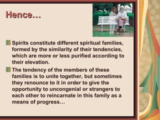 Hence…Hence…
Spirits constitute different spiritual families,
formed by the similarity of their tendencies,
which are more or less purified according to
their elevation.
The tendency of the members of these
families is to unite together, but sometimes
they renounce to it in order to give the
opportunity to uncongenial or strangers to
each other to reincarnate in this family as a
means of progress…
 