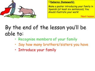 By the end of the lesson you’ll be
able to:
• Recognise members of your family
• Say how many brothers/sisters you have
• Introduce your family
Deberes (homework):
Make a poster introducing your family in
Spanish (at least six sentences). You
should illustrate your work!
Next lesson
 