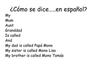 ¿Cómo se dice…..en español?
My
Mum
Aunt
Granddad
Is called
And
My dad is called Papá Mono
My sister is called Mono Lisa
My brother is called Mono Tomás
 