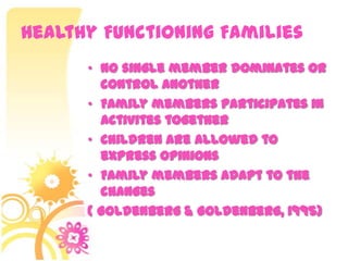 Healthy Functioning Families
• No single member dominates or
control another
• Family members participates in
activites together
• Children are allowed to
express opinions
• Family members adapt to the
changes
( Goldenberg & Goldenberg, 1995)
 
