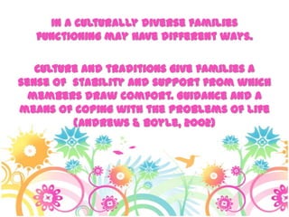 In a culturally diverse families
functioning may have different ways.
Culture and traditions give families a
sense of stability and support from which
members draw comfort. Guidance and a
means of coping with the problems of life
(Andrews & Boyle, 2002)
 
