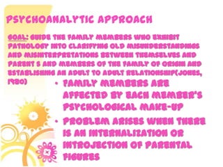 Psychoanalytic Approach
• Family members are
affected by each member’s
psychological make-up
• Problem arises when there
is an internalization or
introjection of parental
figures
Goal: Guide the family members who exhibit
pathology into clarifying old misunderstandings
and misinterpretations between themselves and
parent s and members of the family of origin and
establishing an adult to adult relationship(Jones,
1980)
 