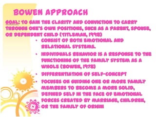 Bowen Approach
• Consist of both emotional and
relational systems.
• Individuals behavior is a response to the
functioning of the family system as a
whole (Bowen, 1978)
• Differentiation of self-concept
• Focuses on guiding one or more family
members to become a more solid,
defined self in the face of emotional
forces created by marriage, children,
or the family of origin
Goal: To gain the clarity and conviction to carry
through one’s own positions, such as a parent, spouse,
or dependent child (Titleman, 1998)
 