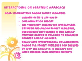 Interactional or Strategic Approach
• Virginia Satir & Jay Haley
• Communication theory
• The therapist studies the interactions
between and among family members,
recognizing that change in one family
member occurs in relation to change in
another family member.
• Deals with interpersonal relationships
among all family members and focuses
on why the family is in therapy and
what changes each member expects
Goal: Homeostasis among family members
 
