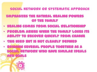 Social Network or Systematic Approach
• Healing comes from social relationship
• Problem arises when the family loses its
ability to recover quickly from change
• This used but is not clearly defined
• Bringing several people together as a
social network who have similar ideals
and goals
Emphasizes the natural healing powers
of the family
 