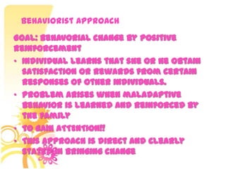 Behaviorist Approach
• Individual learns that she or he obtain
satisfaction or rewards from certain
responses of other individuals.
• Problem arises when maladaptive
behavior is learned and reinforced by
the family
• TO GAIN ATTENTION!!
• This approach is direct and clearly
stated in bringing change
Goal: Behavorial change by positive
reinforcement
 