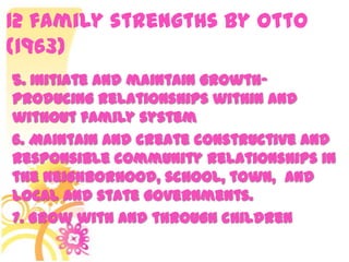 12 family strengths by Otto
(1963)
5. Initiate and maintain growth-
producing relationships within and
without family system
6. Maintain and create constructive and
responsible community relationships in
the neighborhood, school, town, and
local and state governments.
7. Grow with and through children
 